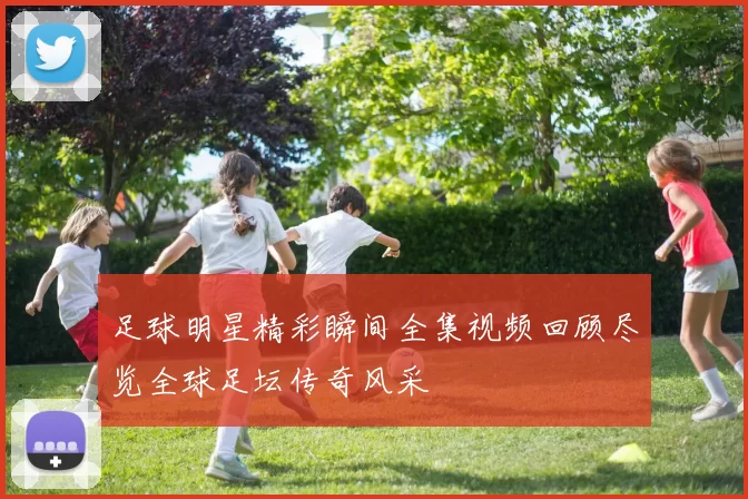足球明星精彩瞬间全集视频回顾尽览全球足坛传奇风采