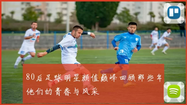80后足球明星颜值巅峰回顾那些年他们的青春与风采