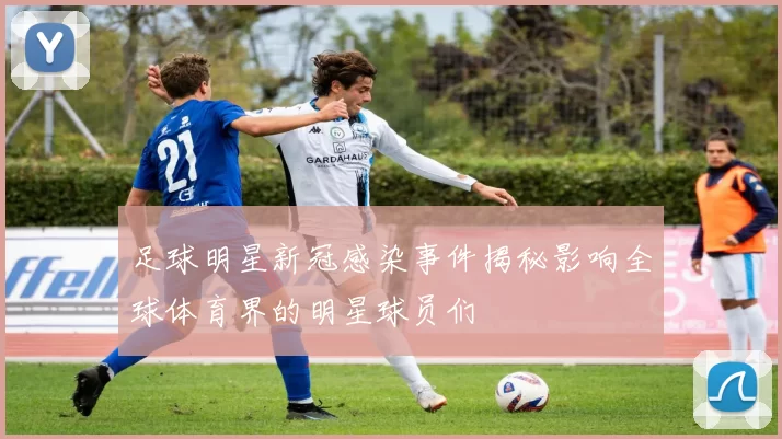 足球明星新冠感染事件揭秘影响全球体育界的明星球员们