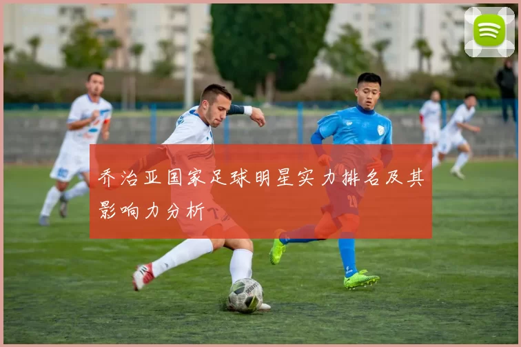 乔治亚国家足球明星实力排名及其影响力分析