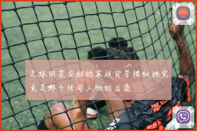 足球明星安妞的家族背景揭秘她究竟是哪个传奇人物的后裔
