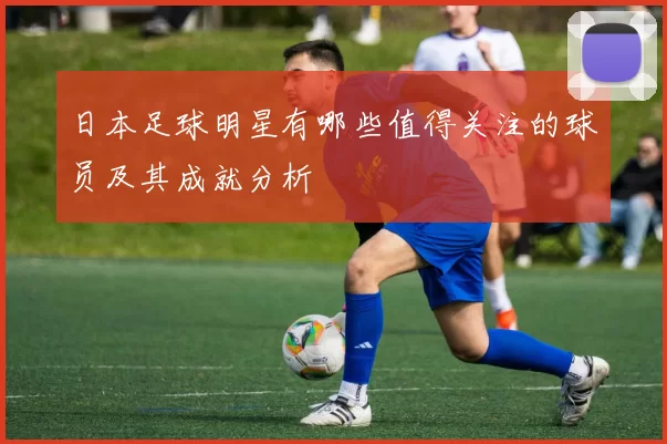 日本足球明星有哪些值得关注的球员及其成就分析