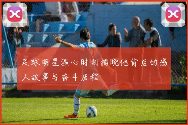 足球明星温心时刻揭晓他背后的感人故事与奋斗历程