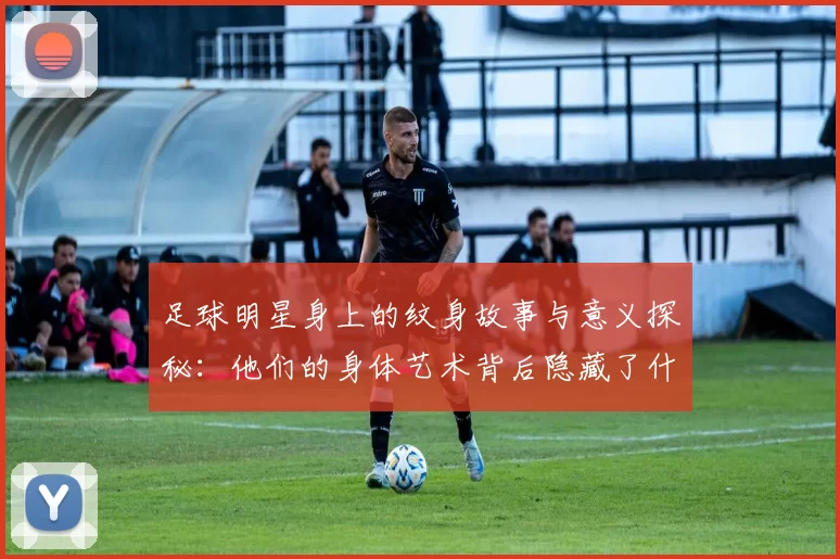 足球明星身上的纹身故事与意义探秘：他们的身体艺术背后隐藏了什么情感与经历