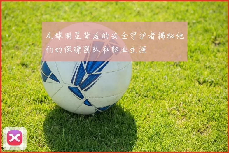 足球明星背后的安全守护者揭秘他们的保镖团队和职业生涯