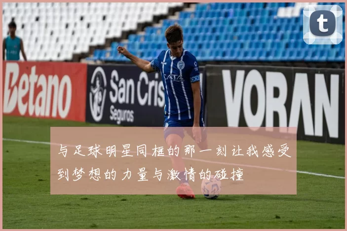 与足球明星同框的那一刻让我感受到梦想的力量与激情的碰撞