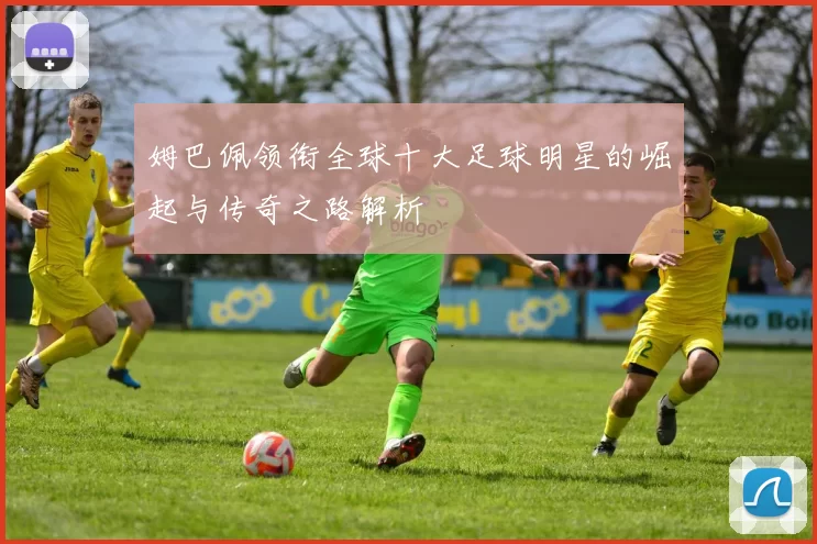 姆巴佩领衔全球十大足球明星的崛起与传奇之路解析