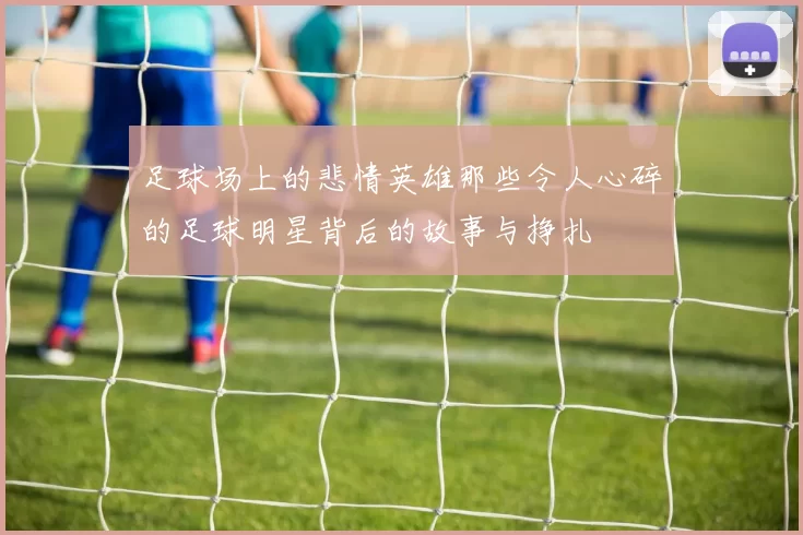 足球场上的悲情英雄那些令人心碎的足球明星背后的故事与挣扎