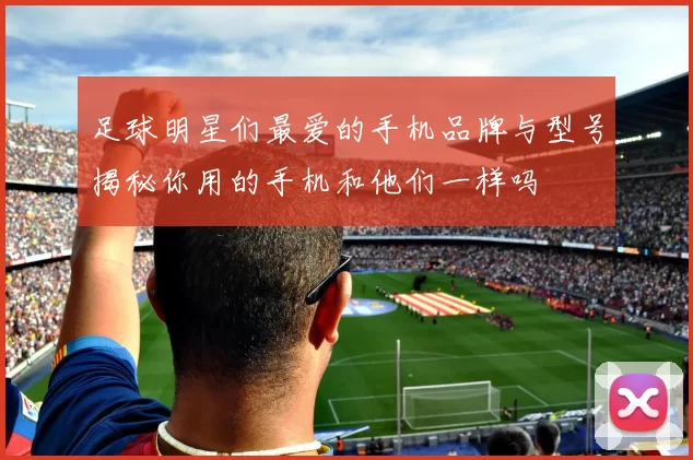 足球明星们最爱的手机品牌与型号揭秘你用的手机和他们一样吗