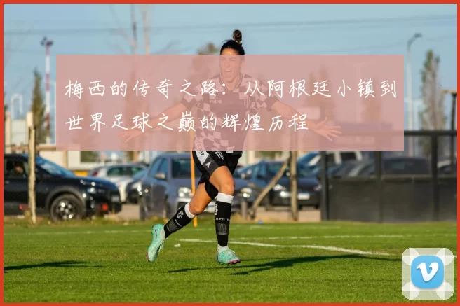 梅西的传奇之路：从阿根廷小镇到世界足球之巅的辉煌历程