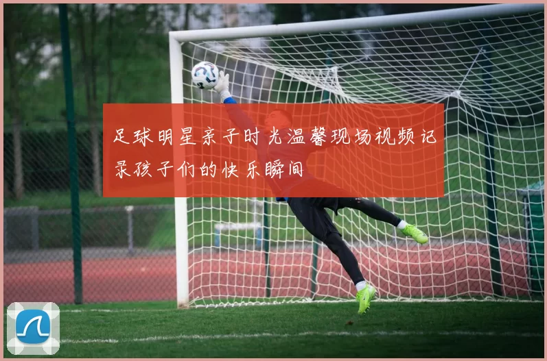 足球明星亲子时光温馨现场视频记录孩子们的快乐瞬间