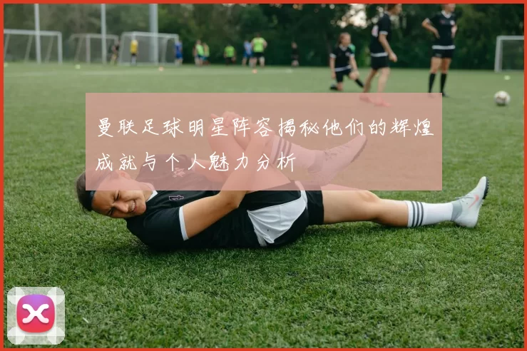 曼联足球明星阵容揭秘他们的辉煌成就与个人魅力分析