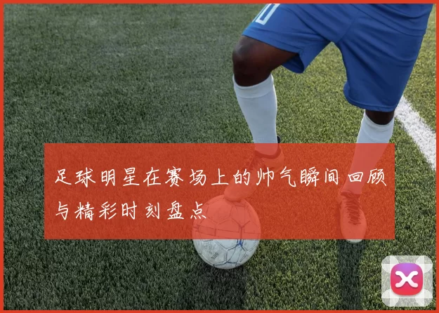 足球明星在赛场上的帅气瞬间回顾与精彩时刻盘点