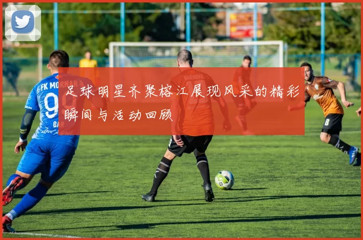 足球明星齐聚榕江展现风采的精彩瞬间与活动回顾