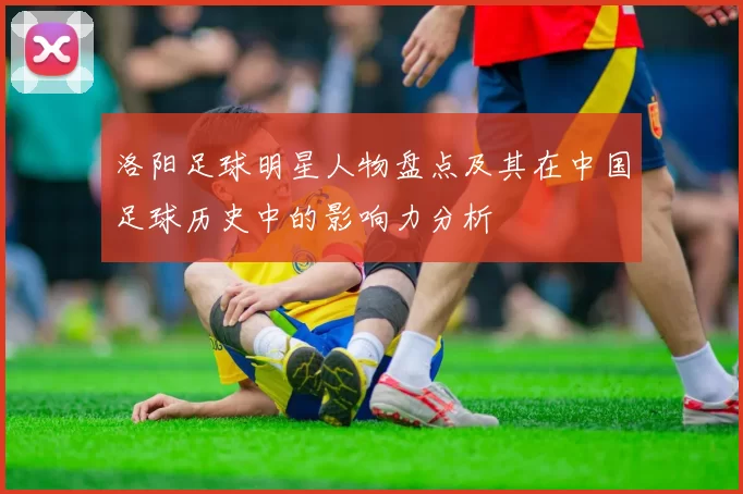 洛阳足球明星人物盘点及其在中国足球历史中的影响力分析