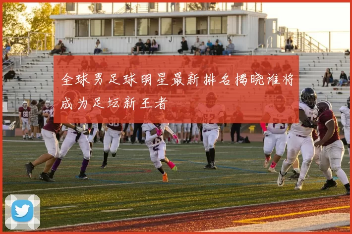 全球男足球明星最新排名揭晓谁将成为足坛新王者