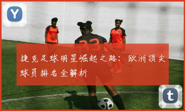 捷克足球明星崛起之路：欧洲顶尖球员排名全解析