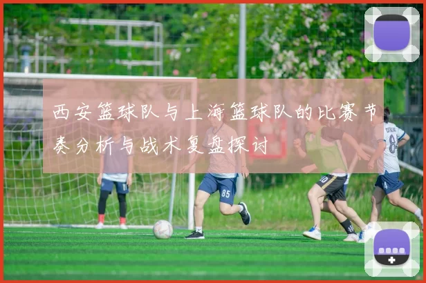 西安篮球队与上海篮球队的比赛节奏分析与战术复盘探讨