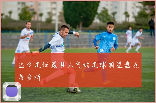 当今足坛最具人气的足球明星盘点与分析