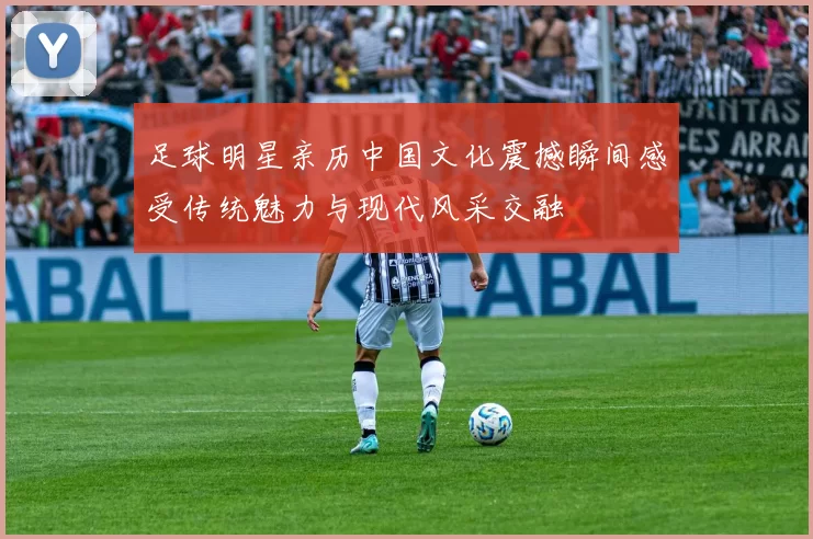 足球明星亲历中国文化震撼瞬间感受传统魅力与现代风采交融