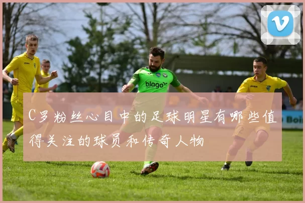 C罗粉丝心目中的足球明星有哪些值得关注的球员和传奇人物