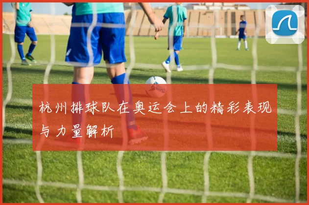 杭州排球队在奥运会上的精彩表现与力量解析