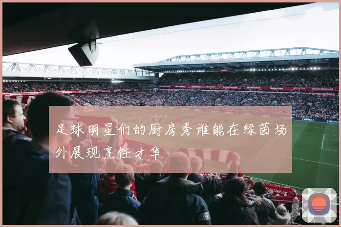 足球明星们的厨房秀谁能在绿茵场外展现烹饪才华