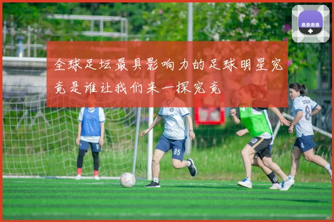 全球足坛最具影响力的足球明星究竟是谁让我们来一探究竟
