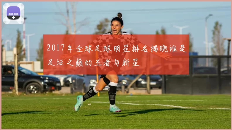 2017年全球足球明星排名揭晓谁是足坛之巅的王者与新星