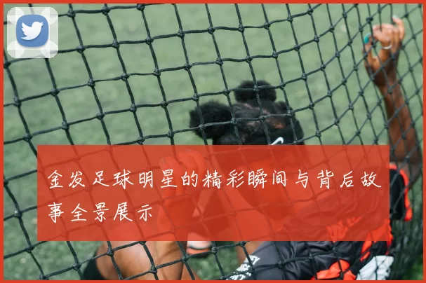 金发足球明星的精彩瞬间与背后故事全景展示