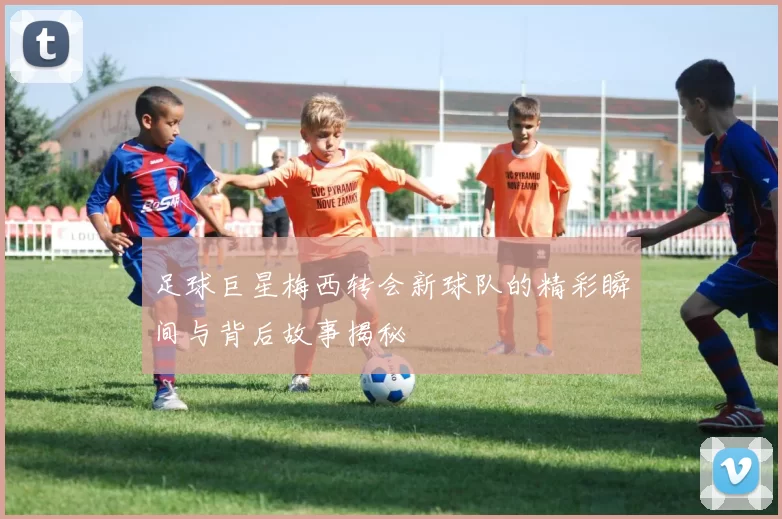 足球巨星梅西转会新球队的精彩瞬间与背后故事揭秘