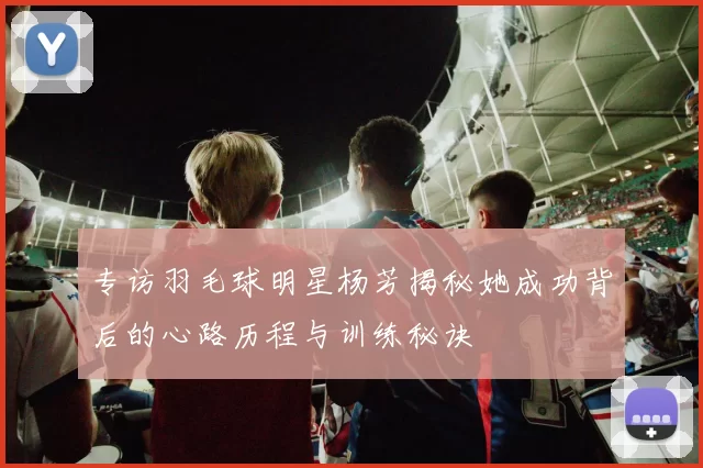 专访羽毛球明星杨芳揭秘她成功背后的心路历程与训练秘诀