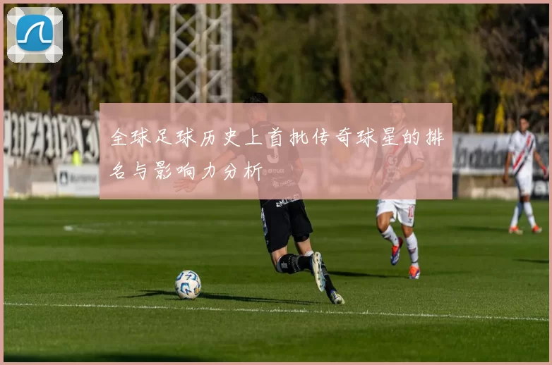 全球足球历史上首批传奇球星的排名与影响力分析