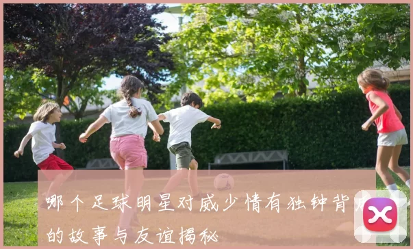 哪个足球明星对威少情有独钟背后的故事与友谊揭秘
