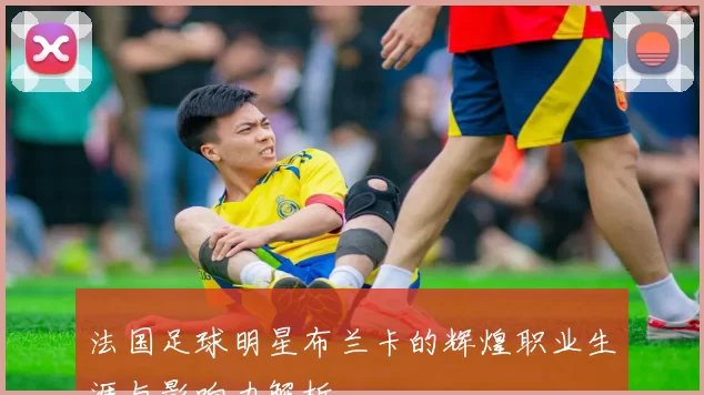 法国足球明星布兰卡的辉煌职业生涯与影响力解析