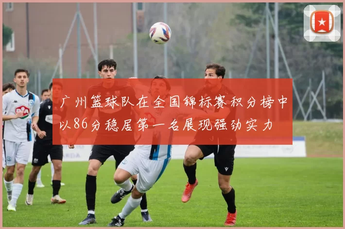 广州篮球队在全国锦标赛积分榜中以86分稳居第一名展现强劲实力
