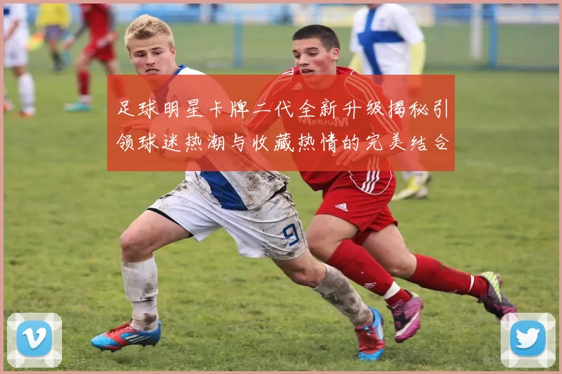 足球明星卡牌二代全新升级揭秘引领球迷热潮与收藏热情的完美结合