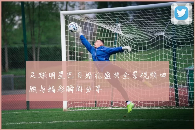 足球明星巴日婚礼盛典全景视频回顾与精彩瞬间分享