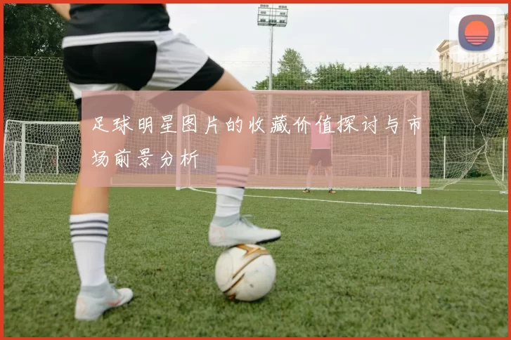 足球明星图片的收藏价值探讨与市场前景分析