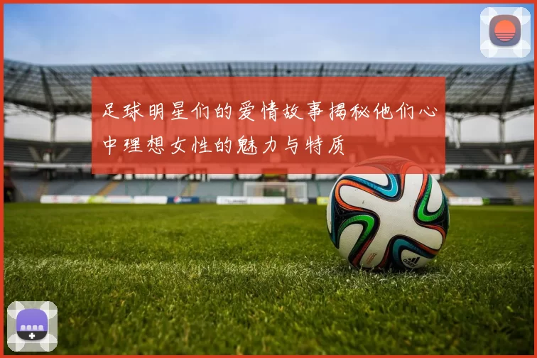 足球明星们的爱情故事揭秘他们心中理想女性的魅力与特质
