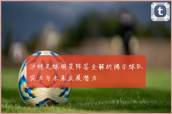 沙特足球明星阵容全解析揭示球队实力与未来发展潜力