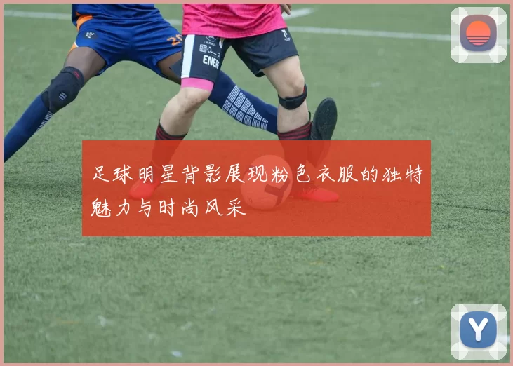 足球明星背影展现粉色衣服的独特魅力与时尚风采