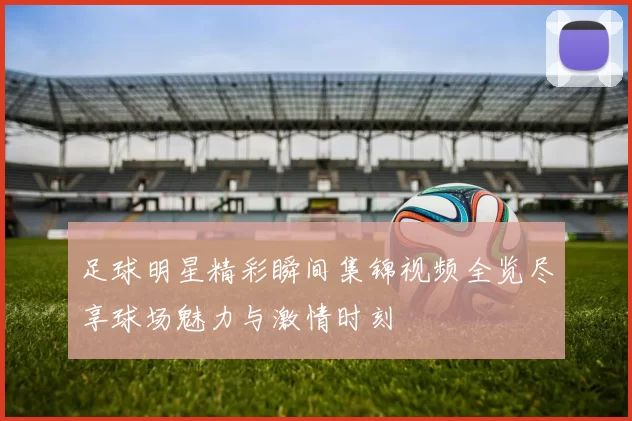 足球明星精彩瞬间集锦视频全览尽享球场魅力与激情时刻