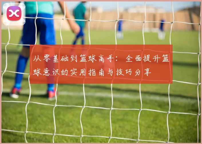 从零基础到篮球高手：全面提升篮球意识的实用指南与技巧分享