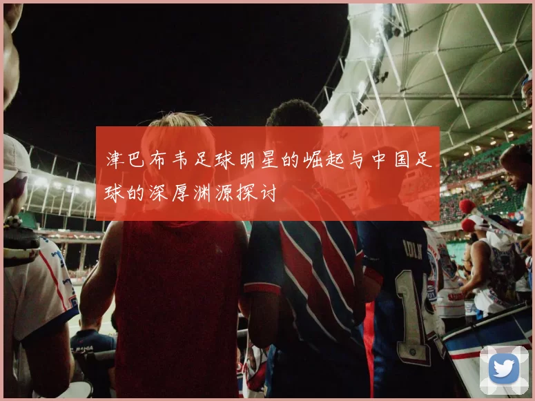 津巴布韦足球明星的崛起与中国足球的深厚渊源探讨