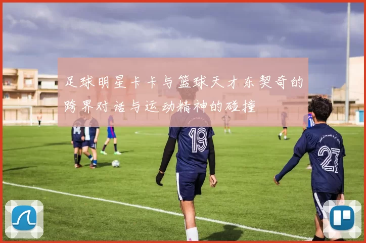 足球明星卡卡与篮球天才东契奇的跨界对话与运动精神的碰撞