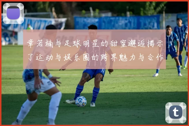 章若楠与足球明星的甜蜜邂逅揭示了运动与娱乐圈的跨界魅力与合作潜力