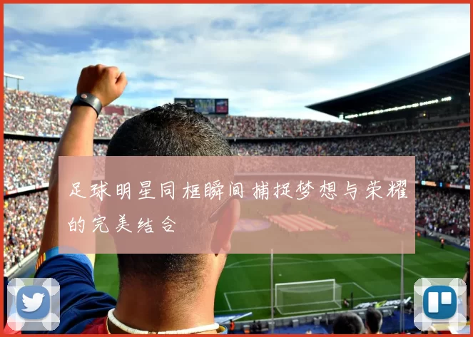 足球明星同框瞬间捕捉梦想与荣耀的完美结合