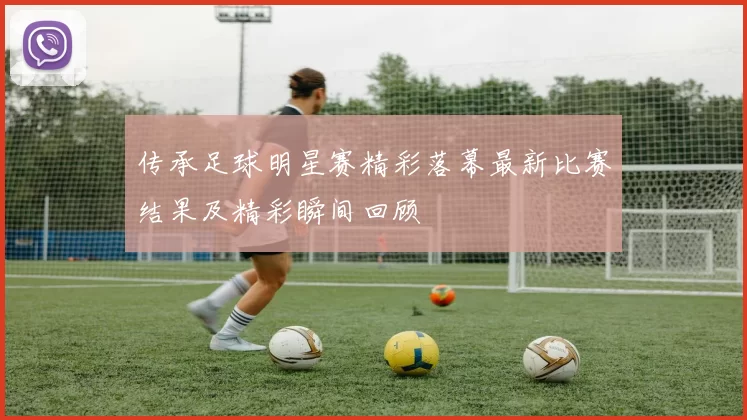 传承足球明星赛精彩落幕最新比赛结果及精彩瞬间回顾