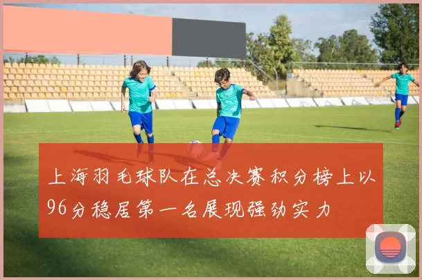 上海羽毛球队在总决赛积分榜上以96分稳居第一名展现强劲实力
